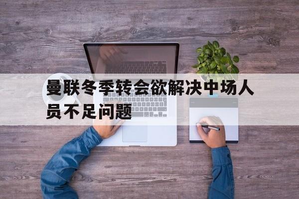 关于曼联冬季转会欲解决中场人员不足问题的信息