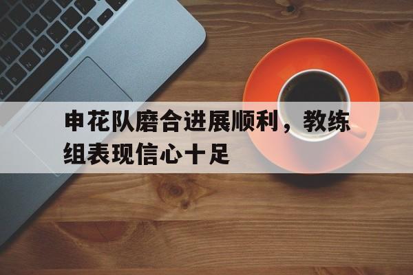 九州娱乐-关于申花队磨合进展顺利，教练组表现信心十足的信息