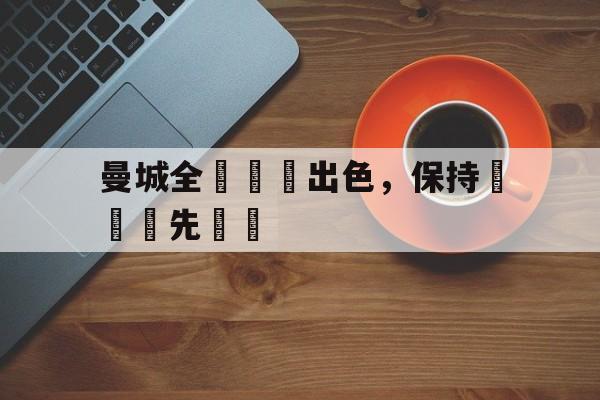 九州娱乐-曼城全隊發揮出色，保持聯賽領先優勢