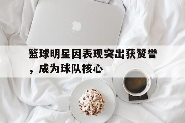 九州娱乐-包含篮球明星因表现突出获赞誉，成为球队核心的词条